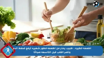 أطعمة خطيرة.. طبيب يحذر من أطعمة فطور شهيرة ترفع ضغط الدم وتضر القلب قبل التاسعة صباحًا